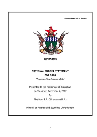 1
Embargoed till end of delivery
ZIMBABWE
NATIONAL BUDGET STATEMENT
FOR 2018
‘Towards a New Economic Order’
Presented to the Parliament of Zimbabwe
on Thursday, December 7, 2017
By
The Hon. P.A. Chinamasa (M.P.)
Minister of Finance and Economic Development
 