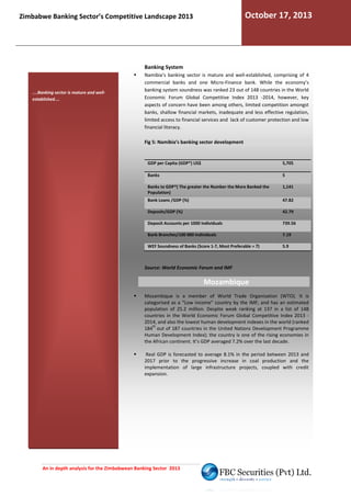 October 17, 2013

Zimbabwe Banking Sector’s Competitive Landscape 2013

Banking System

....Banking sector is mature and wellestablished....

Namibia’s banking sector is mature and well-established comprising of 4
established,
commercial banks and one Micro-Finance bank While the economy’s
Finance bank.
banking system soundness was ranked 23 out of 148 countries in the World
Economic Forum Global Competitive Index 2013 -2014, however, key
aspects of concern have been among others, limited competition amongst
hers,
banks, shallow financial markets, inadequate and less effective regulation,
limited access to financial services and lack of customer protection and low
financial literacy.
Fig 5: Namibia’s banking sector development

GDP per Capita (GDP*) US$

5,705

Banks

5

Banks to GDP*( The greater the Number the More Banked the
Population)

1,141

Bank Loans /GDP (%)

47.82

Deposits/GDP (%)

42.79

Deposit Accounts per 1000 Individuals

739.56

Bank Branches/100 000 Individuals

7.19

WEF Soundness of Banks (Score 1-7, Most Preferable = 7)
7,

5.9

Source: World Economic Forum and IMF

Mozambique
Mozambique is a member of World Trade Organisation (WTO). It is
categorised as a “Low income” country by the IMF, and has an estimated
population of 25.2 million. Despite weak ranking at 137 i a list of 148
in
countries in the World Economic Forum Global Competitive Index 2013 2014, and also the lowest human development indexes in the world (ranked
th
184 out of 187 countries in the United Nations Development Pro
Programme
Human Development Index); the country is one of the rising economies in
the African continent. It’s GDP averaged 7.2% over the last decade.
Real GDP is forecasted to average 8.1% in the period between 2013 and
2017 prior to the progressive increase in coal production and the
ncrease
implementation of large infrastructure projects, coupled with credit
expansion.

An in depth analysis for the Zimbabwean Banking Sector 2013

 