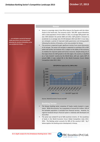 October 17, 2013

Zimbabwe Banking Sector’s Competitive Landscape 2013

Kenya

......we anticipate a period of improved
stable governance and strong growth
following the election of Kenyatta, as the
new president for Kenya.........

Kenya is a sovereign state in East Africa lying on the Equator with the Indian
Ocean to the South-east. The economy covers ~581,309 square kilometres
east.
with a total population of 43.4 million in 2012. Its average GDP growth rate
was 4.8% between the period 2004 and 2012. GDP growth is forecast to
tween
accelerate to an average rate of 6.5% between 2013 and 2017. In our view,
we anticipate a period of improved stable governance and strong growth
following the election of Kenyatta, as the new presid
president for Kenya.
The economy is expected to gain significant traction from recent discoveries
of oil and gas. The sector (oil and gas) is expected to contribute 3% to GDP
within 48 months, but however this is subject to the ability of the economy
to mobilise the required capital and human resources. Despite being one of
se
the major drivers for GDP growth in the SSA region, the country is classified
as a “Low Income” country by the World Bank, with per capita GDP of
around $865. It was ranked 96 in the World E
Economic Forum Global
Competitive Index 2013 -2014.

SubSaharan Africa GDP*

3000

1550
1500
1450
1400
1350
1300
1250
1200
1150

2500
2000
1500
1000
500
0

Kenya

Kenya

GDP (PPP) Per Capita (Int'l $), 1990 to 2012

SSA GDP* (ppp) US$

Source: World Economic Forum and IMF

Banking Sector
The Kenyan banking sector comprises 47 banks mainly located in major
towns. While the economy has a population of around 43.4 million, 32% of
the bankable population is excluded from financial services. However, by
regional standards Kenya’s financial system is relatively well developed and
diversified.
The sector was ranked 67 out of 184 countries in
in-terms of the soundness
of banks in the World Economic Forum Global Competitive index 2013
d
20132014. The Banking sector accounts for 40% of the country’s GDP. Fig 7
below explains the banking sector development in Kenya.

An in depth analysis for the Zimbabwean Banking Sector 2013

 