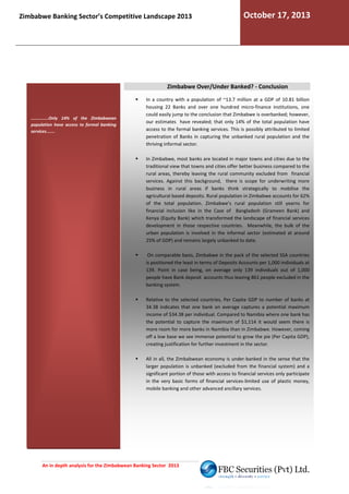 Zimbabwe Banking Sector’s Competitive Landscape 2013

October 17, 2013

Zimbabwe Over/Under Banked? - Conclusion

..............Only 14% of the Zimbabwean
population have access to formal banking
services.......

In a country with a population of ~13.7 million at a GDP of 10.81 billion
housing 22 Banks and over one hundred micro
micro-finance institutions, one
could easily jump to the conclusion that Zimbabwe is overbanked; however,
our estimates have revealed; that only 14% of the total population have
access to the formal banking services. This is possibly attributed to limited
penetration of Banks in capturing the unbanked rural population and the
thriving informal sector.
In Zimbabwe, most banks are located in major towns and cities due to the
traditional view that towns and cities offer better business compared to the
rural areas, thereby leaving the rural community excluded from financial
services. Against this background, there is scope for underwriting more
st
business in rural areas if banks think strategically to mobilise t
the
agricultural based deposits. Rural population in Zimbabwe accounts for 62%
of the total population. Zimbabwe’s rural population s
still yearns for
financial inclusion like in the Case of Bangladesh (Grameen Bank) and
Kenya (Equity Bank) which transformed the landscape of financial services
development in those respective countries. Meanwhile, the bulk of the
urban population is involved in the informal sector (estimated at around
lved
25% of GDP) and remains largely unbanked to date
date.
n
On comparable basis, Zimbabwe in the pack of the selected SSA countries
is positioned the least in terms of Deposits Accounts per 1,000 individuals at
139. Point in case being, on average only 139 individuals out of 1,000
people have Bank deposit accounts thus leaving 861 people excluded in the
banking system.
Relative to the selected countries, Per Capita GDP to number of banks at
34.38 indicates that one bank on average captures a potential maximum
income of $34.38 per individual. Compared to Namibia where one bank has
the potential to capture the maximum of $1,114 it would seem there is
1,114
more room for more banks in Namibia than in Zimbabwe. However, coming
off a low base we see immense potential to grow the pie (Per Capita GDP),
creating justification for further investment in the sector.
All in all, the Zimbabwean economy is under-banked in the sense that the
banked
larger population is unbanked (excluded from the financial system) and a
significant portion of those with access to financial services only participate
in the very basic forms of financial services-limited use of plastic money,
limited
mobile banking and other advanced ancillary services.

An in depth analysis for the Zimbabwean Banking Sector 2013

 