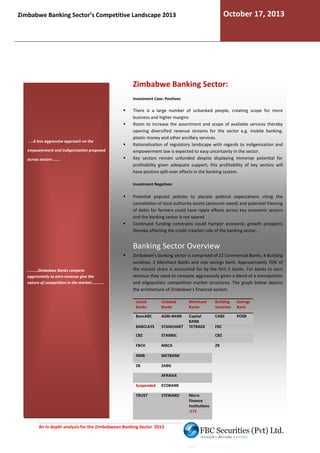 October 17, 2013

Zimbabwe Banking Sector’s Competitive Landscape 2013

Zimbabwe Banking Sector:
Investment Case: Positives

.....A less aggressive approach on the
empowerment and indigenisation proposed
across sectors ......

There is a large number of unbanked people, creating scope for more
business and higher margins
Room to increase the assortment and scope of available services thereby
opening diversified revenue streams for the sector e.g. mobile banking,
plastic money and other ancillary services.
Rationalisation of regulatory landscape with regards to indigenisation and
empowerment law is expected to easy uncertainty in the sector.
ted
Key sectors remain unfunded despite displaying immense potential for
profitability given adequate support; this profitability of key sectors will
have positive spill-over effects in the banking system.
over
Investment Negatives

Potential populist policies to placate political expectations citing the
cancellation of local authority assets (amounts owed) and potential freezing
of debts for farmers could have ripple effects across key economic sectors
and the banking sector is not spared
Continued funding constrains could hamper economic growth prospects
thereby affecting the credit creation role of the banking sector.

Banking Sector Overview
.........Zimbabwe Banks compete
aggressively to earn revenue give the
nature of competition in the market...........

Zimbabwe’s banking sector is comprised of 22 Commercial Banks, 4 Building
societies, 2 Merchant Banks and one savings bank Approximately 70% of
bank.
the market share is accounted for by the first 5 banks For banks to earn
banks.
revenue they need to compete aggressively given a blend of a monopolistic
and oligopolistic competition market structures. The graph below depicts
.
the architecture of Zimbabwe’s financial system.
Listed
Banks

Unlisted
Banks

Merchant
Banks

Building
Societies

Savings
Bank

BancABC

AGRI-BANK

CABS

POSB

BARCLAYS

STANCHART

Capital
BANK
TETRADE

CBZ

STANBIC

CBZ

FBCH

MBCA

ZB

NMB

METBANK

ZB

ZABG
AFRASIA

Suspended

ECOBANK

TRUST

STEWARD

An in depth analysis for the Zimbabwean Banking Sector 2013

Micro
Finance
Institutions
:172

FBC

 