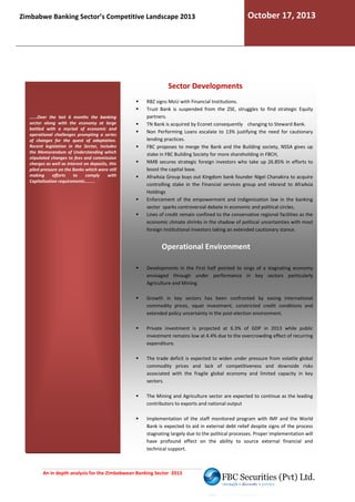 Zimbabwe Banking Sector’s Competitive Landscape 2013

October 17, 2013

Sector Developments

......Over the last 6 months the banking
sector along with the economy at large
battled with a myriad of economic and
operational challenges prompting a series
of changes for the quest of adaptation.
Recent legislation in the Sector, includes
the Memorandum of Understanding which
stipulated changes to fees and commission
charges as well as interest on deposits, this
piled pressure on the Banks which were still
making
efforts
to
comply
with
Capitalization requirements........

RBZ signs MoU with Financial Institutions.
Trust Bank is suspended from the ZSE, struggles to find strategic Equity
partners.
TN Bank is acquired by Econet consequently changing to Steward Bank.
Non Performing Loans escalate to 13% justifying the need for cautionary
lending practices.
FBC proposes to merge the Bank and the Building society, NSSA gives up
stake in FBC Building Society for more shareholding in FBCH,
NMB secures strategic foreign investors who take up 26.85% in efforts to
vestors
boost the capital base.
AfraAsia Group buys out Kingdom bank founder Nigel Chanakira to acquire
controlling stake in the Financial services group and rebrand to Afr
AfraAsia
Holdings
ndigenization
Enforcement of the empowerment and Indigenization law in the banking
sector sparks controversial debate in economic and political circles.
Lines of credit remain confined to the conservative regional facilities as the
economic climate shrinks in the shadow of political uncertainties with mo
most
foreign Institutional Investors taking an extended cautionary stance
stance.

Operational Environment
Developments in the First half pointed to sings of a stagnating economy
envisaged through under performance in key sectors particularly
Agriculture and Mining.
Growth in key sectors has been confronted by easing international
commodity prices, squat investment, constricted credit conditions and
extended policy uncertainty in the post-election environment.
election
Private investment is projected at 6.3% of GDP in 2013 while public
investment remains low at 4.4% due to the overcrowding effect of recurring
expenditure.
The trade deficit is expected to widen under pressure from volatile global
commodity prices and lack of competitiveness and downside risks
ck
associated with the fragile global economy and limited capacity in key
sectors.
The Mining and Agriculture sector are expected to continue as the leading
contributors to exports and national output
Implementation of the staff monitored program with IMF and the World
Bank is expected to aid in external debt relief despite signs of the process
stagnating largely due to the political processes. Proper implementation will
have profound effect on the ability to source e
external financial and
technical support.

An in depth analysis for the Zimbabwean Banking Sector 2013

 