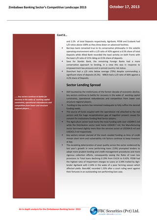 Zimbabwe Banking Sector’s Competitive Landscape 2013

October 17, 2013

Cont’d...
and 2.2% of total Deposits respectively, Agribank, POSB and Ecobank had
L/D ratios above 100% as they drew down on advanced facilities.
Barclays bank remained true to its conservative philosophy in the volatile
operating environment with a L/D ratio of 42% a
against a 6.5% share of total
Deposits while Allied Bank recorded the least activity on both fro
fronts with
the least L/D ratio of 21% riding on 0.5% share of deposits.
Save for Stanbic Bank, the remaining Foreign Banks had a more
conservative approach to lending, in a view this was in response to
ing,
empowerment law pressure and re-priced country risk status.
priced
Stanchart had a L/D ratio below average (70%) despite commanding a
significant share of deposits (9.2%). MBCA had a L/D ratio of 66% against a
4.2% share of Deposits.

Sector Lending Spread
......key sectors continue to battle for
recovery in the wake of working capital
constraints, operational redundancies and
competition from lower cost structure
regional players.....

Still haunted by the misfortunes of the former decade of economic decline,
key sectors continue to battle for recovery in the wake of working capital
constraints, operational redundancies and competition from lower co
cost
structure regional players.
Funding to key sectors has remained inadequate to fully suffice the desired
funding needs.
The source of funds coupled with the operational risk attached to the real
sectors and the huge recapitalization gap all together pr
present causes for
concern for institutions funding Real Sector players.
The Agriculture sector took home the most funding with over US$494.5 mil
while the Distribution sector took home US$439.7 mil, the Manufacturing
sector borrowed slightly more than the services sector at US$364.8 mil and
US$353.3 mil respectively.
Key sectors remain starved of the much needed funding as lines of credit
remain short term and vulnerability risk factors continue to keep Investors
at bay.
The escalating deterioration of asset quality across the sector evidenced by
et
last year’s growth in none performing loans (13%) prompted lenders to
adopt more prudent lending and credit management procedures and more
rigorous collection efforts, consequently seeing the Ratio of Loan loss
provisions to Total loans declining 0.19% from 0.61% to 0.42%. POSB had
the highest ratio of Impairment charges to Loans at 3.34% trailed by Agri
Agrilender Agribank with 2.24% in the wake of a poor farming season w
which
affected yields. BancABC recorded 1.33% after a court ruling went against
.
their fortunes in an outstanding non performing loan case.

An in depth analysis for the Zimbabwean Banking Sector 2013

 