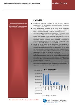 October 17, 2013

Zimbabwe Banking Sector’s Competitive Landscape 2013

Profitability
.....Sector profitability tumbled in the wake
of revenue restricting developments in the
overall economy due to both economic and
political events that affected H1 2013.....

Overall sector profitability tumbled in the wake of revenue restricting
developments in the overall economy due to both e
economic and political
events that affected H1 2013.
Profit before taxation was down 14% at US$54.2 mil vs US$63.3 mil
attained in H1 of 2012, inevitably after tax profits plummeted 21% at
US$36.6 mil compared to US$46.3 mil for the same period last year.
Foreign Banks registered the most significant growth in profits over the six
months period, with the strongest growth in profitability being recorded in
Ecobank which registered a 2370% jump in PAT from US$ 47 000 to US$1.16
million, Barclays bank which had in the past adopted a more t
d
than
conservative approach is showing signs of interest to fully commit its
resources in the Zimbabwean financial services sector after posting a 37.2%
increase in PAT to US$1.14 mil vs a prior year US$0.83 mil.
Average PAT for the Industry for the 14 Institutions in the review was at
US$2.62mil vs US$3.31 mil for last year while Total ROA settled at 0.82%
against 1.15% for the same period last year. Average ROA for the period
was at 0.29% indicative of the inability of many Banks to fully sweat their
Assets and maximize return; pulling down the average were losses in Allied
Bank, Agribank and POSB. The average ROE was at 3.73%.
Weighing down on after tax sector profits was the 13% growth in operating
expenses which more than offset the 24% increase in Net Interest Income
after impairment charge. The overall effect of the MoU on charges and fee
he
income was offset by other Non Interest income avenues as Non Funded
income remained flat at US$150 mil.
The use of electronic and mobile banking services remains key in containing
bile
operational costs, while product and service ingenuity remains pivotal in
supplementing revenue streams affected by the MoU.

$10,000,000.00

Net Income US$

$8,000,000.00
$6,000,000.00
$4,000,000.00
$2,000,000.00

Source: FBC Securities Databases

An in depth analysis for the Zimbabwean Banking Sector 2013

TN BANK

KINGDOM

POSB

ZABG

AGRIBANK

MBCA

$(6,000,000.00)

ECOBANK

METRO

ZB

NMB

FBC

BARCLAYS

STANBIC

STAN CHART

$(4,000,000.00)

CBZ

$(2,000,000.00)

BancABC

$-

 