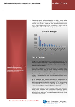October 17, 2013

Zimbabwe Banking Sector’s Competitive Landscape 2013

The Average Interest Margin for the sector was at 62% buoyed by high
margins in Barclays (82%), Stanbic (~95%), Stanchart (94%) and the trio of
Ecobank, POSB and MBCA with 70.8%, 70.7% and 70% respectively among
others. Lower margins were recorded in the books of Allied (18%), FBC
(44%), AgriBank (51%) and CBZ (52%) among a few other Banks.

Interest Margins
$90.00
$80.00
$70.00
$60.00
$50.00
$40.00
$30.00
$20.00
$10.00
$$(10.00)

Intrest Income

Net Income

Sector Outlook

.....A change of face in the relevant Ministry
suggests the possibility of a softer
approach towards enforcement of
indigenization and Empowerment law in
the financial services sector.....

Going forth, as already experienced, the MoU will continue to exert
pressure on margins in the form of higher cost of funds and lower fees and
commission income, financial ingenuity is key in circumventing the
downside effects of the MoU.
Central Bank regulation is expected to intensify in efforts to ensure
adequate capitalization levels as well as to ensure systematic stability
through compliance with global Banking supervision frameworks like Basel
h
Basel.
Pressure to adhere to specific lending guidelines to support economic
recovery is also expected to come from various economic and political
spheres.
A less aggressive drive towards enforcement of indigenization and
Empowerment law in the financial services sector is expected from the new
government cognizant of the sector’s sensitivity, and the role of financial
intermediation to Economic recovery and growth. (A change of face in the
relevant Ministry suggests the possibility of a softer approach)
Industry facade is set to change as corporate finance and restructuring
activity gains momentum from capitalization endeavo
endeavours, mergers,
acquisitions, disposals, equity partnerships and Convertible financing
als,
arrangements are expected to mark the landscape of the financial services
sector in the coming period.

An in depth analysis for the Zimbabwean Banking Sector 2013

 