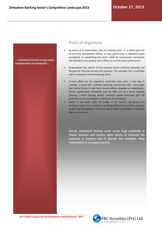 Zimbabwe Banking Sector’s Competitive Landscape 2013

October 17, 2013

Point of Argument

.....Unlocking Potential through policy
transformation and integration....

By nature of its intermediary role, the banking sector is a centre piece for
all economic revitalisation efforts, as such, government is expected to give
,
precedence to capacitating the sector which by transmission mechanism
will ultimately have positive spiral effects on overall sector performance.
Incapacitated key sectors of the economy posse immense potential and
demand for financial services and products. This cascades into a justifiable
call for investment into the banking sector.
Current efforts by the regulatory authorities have gone a long way in
creating a sound and enabling operating environment that encourages
rating
free market forces to take their course without prejudice to stakeholders.
Recent capitalisation thresholds and the MoU are all a thrust towards
creating a sound banking system. Gazetted capital thresholds give the
sector the muscle to prudently underwrite more business.
r
Politics is now water under the bridge, at the moment, the thrust is of
economic centre force creating an enabling platform for business recovery,
growth and development across all sectors which prolifera
proliferates a multiplier
effect on the sector.

Overall, Zimbabwe’s banking sector carries huge probability to
reward investors with positive alpha returns at moderate risk
exposures as investors seek to diversify their portfolios, citing
vulnerabilities in developed markets.

An in depth analysis for the Zimbabwean Banking Sector 2013

 