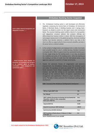 Zimbabwe Banking Sector’s Competitive Landscape 2013

October 17, 2013

Zimbabwe Banking Sector Snapshot

Sector exhibit a blend of monopolistic and
oligopolistic structure........

.....World Economic Forum Ranking too
pessimistic and penalising and disregard
of the combined efforts of business
stakeholders - (Risk management and
capitalisation efforts......

The Zimbabwean banking system is well developed and effectively
regulated, comprising the Central Bank of Zimbabwe, 16 Commercial
Banks, 2 Merchant Banks, 4 Building Societies and 1 Savings Bank.
,
However, as alluded to earlier on, the report co
covers only Commercial
Banks. The country’s banking system exhibit a blend of a monopolistic
and oligopolistic structure wherein the products offeri
offering are
differentiated but however similar in nature. With the convergence of
technological advancement in the global perspective, electronic banking
facilities have become extensive; a platform that in our view in the
short-run offers an opportunity for future economic benefits, no only in
ture
not
the sector but on a national outlook.
In the context of Indigenisation and empowerment; to date most banks
have complied except for only 3, notably Barclays, Standard chartered
and Stanbic Bank. While the government has maintained thumbs up on
the law, target being also the banking sector, in our view, to preserve
the credibility and sanity of the banking sector, while also backing up
the trickling in of lines of credit from the international arena, a less
aggressive approach is essential on foreign owned banks.
Despite the perceived threats of indigenisation and economic
empowerment, the Zimbabwean banking sector has remained sound
and viable. The soundness of banks was ranked 137 out of 148 in the
World Economic Forum Global Competitive Index 2013 -2014; but
however, we hold this ranking as too pessimistic, penalising and
disregard of the combined efforts of business stakeholders (Risk
management and capitalisation efforts) to ensure soundness in the
sector. The table 1 below summaries the Zimbabwean banking system
development.
Table 1: Summary of the Zimbabwean banking System development

GDP per Capita (GDP*) US$

756

No. of Banks

22

GDP* to Banks (The greater the Number the Less Banked the
Population, relative to other comparable)
Bank Loans /GDP (%)

34.4

Deposits/GDP (%)

40.84

Deposits Accounts per 1000 Individuals

138.55

Bank Branches/100 000 Individuals

7.11

WEF Soundness of Banks (Score 1-7) (Score 1-7, Most
7,
Preferable = 7)
Source: World Economic Forum and IMF

An in depth analysis for the Zimbabwean Banking Sector 2013

32.58

3.4

 