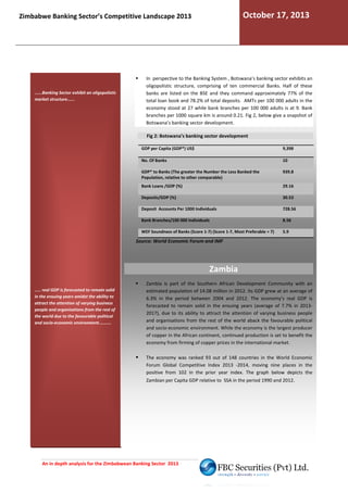October 17, 2013

Zimbabwe Banking Sector’s Competitive Landscape 2013

......Banking Sector exhibit an oligopolistic
market structure......

In perspective to the Banking System , Botswana’s banking sector exhibit an
exhibits
oligopolistic structure, comprising of ten commercial Banks. Half of these
banks are listed on the BSE and they command approximately 77% of the
total loan book and 78.2% of total deposits. AMTs per 100 000 adults in the
economy stood at 27 while bank branches per 100 000 adults is at 9. Bank
branches per 1000 square km is around 0.21. Fig 2, below give a snapshot of
Botswana’s banking sector development.
Fig 2: Botswana’s banking sector development
GDP per Capita (GDP*) US$

9,398

No. Of Banks

10

GDP* to Banks (The greater the Number the Less Banked the
Population, relative to other comparable)

939.8

Bank Loans /GDP (%)

29.16

Deposits/GDP (%)

30.53

Deposit Accounts Per 1000 Individuals

728.56

Bank Branches/100 000 Individuals

8.56

WEF Soundness of Banks (Score 1-7) (Score 1-7, Most Preferable = 7)
7,

5.9

Source: World Economic Forum and IMF

Zambia
..... real GDP is forecasted to remain solid
in the ensuing years amidst the ability to
attract the attention of varying business
people and organisations from the rest of
the world due to the favourable political
and socio-economic environment..........

Zambia is part of the Southern African Development Community with an
estimated population of 14.08 million in 2012. Its GDP grew at an average of
ts
6.3% in the period between 2004 and 2012. The economy’s real GDP is
forecasted to remain solid in the ensuing years (average of 7.7% in 20132017), due to its ability to attract the attention of varying business people
and organisations from the rest of the world aback the favourable political
and socio-economic environment. While the economy is the largest producer
economic
of copper in the African continent, continued production is set to benefit the
inent,
economy from firming of copper prices in the international market.
ices
The economy was ranked 93 out of 148 countries in the World Economic
Forum Global Competitive Index 2013 -2014, moving nine places in the
2014,
positive from 102 in the prior year index. The g
graph below depicts the
Zambian per Capita GDP relative to SSA in the period 1990 and 2012.

An in depth analysis for the Zimbabwean Banking Sector 2013

 