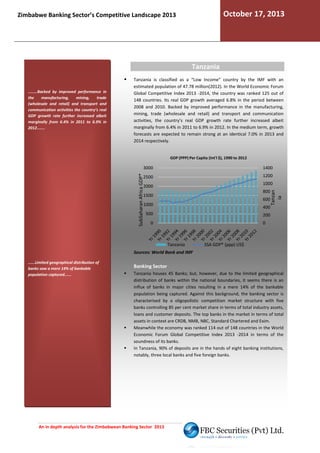 October 17, 2013

Zimbabwe Banking Sector’s Competitive Landscape 2013

Tanzania

........Backed by improved performance in
the
manufacturing,
mining,
trade
(wholesale and retail) and transport and
communication activities the country’s real
GDP growth rate further increased albeit
marginally from 6.4% in 2011 to 6.9% in
2012.......

Tanzania is classified as a “Low Income” country by the IMF with an
estimated population of 47.78 million(2012). In the World Economic Forum
.
Global Competitive Index 2013 -2014, the country was ranked 125 out of
2014,
148 countries. Its real GDP growth averaged 6.8% in the period between
2008 and 2010. Backed by improved performance in the manufacturing,
mining, trade (wholesale and retail) and transport and communication
activities, the country’s real GDP growth rate further increased albeit
marginally from 6.4% in 2011 to 6.9% in 2012. In the medium term, gr
growth
forecasts are expected to remain strong at an identical 7.0% in 2013 and
2014 respectively.

GDP (PPP) Per Capita (Int'l $), 1990 to 2012

1400
1200

2500

1000

2000

800

1500

600

1000

400

500

Tanzan
ia

SubSaharan Africa GDP*

3000

200

0

0

Tanzania

SSA GDP* (ppp) US$

Sources: World Bank and IMF
......Limited geographical distribution of
banks saw a mere 14% of bankable
population captured......

Banking Sector
Tanzania houses 45 Banks; but, however, due to the limited geographical
distribution of banks within the national boundaries, it seems there is an
influx of banks in major cities resulting in a mere 14% of the bankable
population being captured. Against this background, the banking sector is
characterised by a oligopolistic competition marke structure with five
market
banks controlling 85 per cent market share in terms of total industry assets,
loans and customer deposits. The top banks in the market in t
terms of total
assets in context are CRDB, NMB, NBC, Standard Chartered and Exim.
Meanwhile the economy was ranked 114 out of 148 countries in the World
Economic Forum Global Competitive Index 2013 -2014 in terms of the
soundness of its banks.
In Tanzania, 90% of deposits are in the hands of ei
eight banking institutions,
notably, three local banks and five foreign banks.

An in depth analysis for the Zimbabwean Banking Sector 2013

 