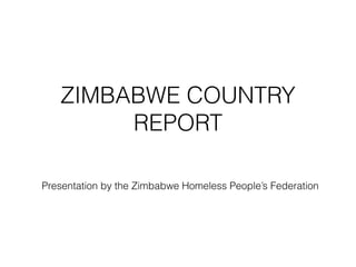 ZIMBABWE COUNTRY
REPORT
Presentation by the Zimbabwe Homeless People’s Federation
 