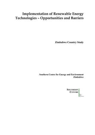 Implementation of Renewable Energy
Technologies – Opportunities and Barriers




                            Zimbabwe Country Study




              Southern Centre for Energy and Environment
                                               Zimbabwe




                                        SOUTHERN
                                          CENTRE
                                                    FOR
                                                    ENERGY
                                                    AND
                                                    ENVIRONMENT
 