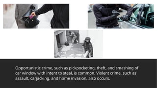 Opportunistic crime, such as pickpocketing, theft, and smashing of
car window with intent to steal, is common. Violent crime, such as
assault, carjacking, and home invasion, also occurs.
 