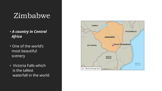 Zimbabwe
• A country in Central
Africa
• One of the world’s
most beautiful
scenery
• Victoria Falls which
is the tallest
waterfall in the world
 