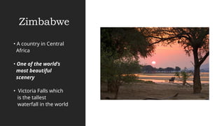 Zimbabwe
• A country in Central
Africa
• One of the world’s
most beautiful
scenery
• Victoria Falls which
is the tallest
waterfall in the world
 