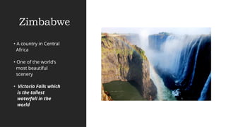 Zimbabwe
• A country in Central
Africa
• One of the world’s
most beautiful
scenery
• Victoria Falls which
is the tallest
waterfall in the
world
 