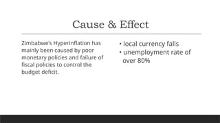 Cause & Effect
Zimbabwe's Hyperinflation has
mainly been caused by poor
monetary policies and failure of
fiscal policies to control the
budget deficit.
• local currency falls
• unemployment rate of
over 80%
 