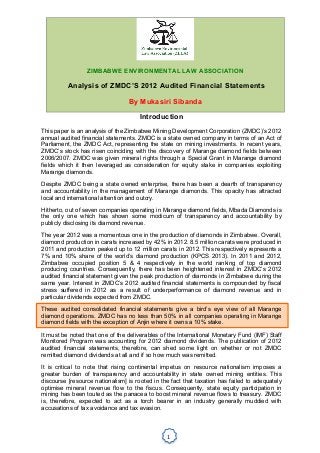 !
1!
!
!
Introduction
This paper is an analysis of the Zimbabwe Mining Development Corporation (ZMDC)’s 2012
annual audited financial statements. ZMDC is a state owned company in terms of an Act of
Parliament, the ZMDC Act, representing the state on mining investments. In recent years,
ZMDC’s stock has risen coinciding with the discovery of Marange diamond fields between
2006/2007. ZMDC was given mineral rights through a Special Grant in Marange diamond
fields which it then leveraged as consideration for equity stake in companies exploiting
Marange diamonds.
Despite ZMDC being a state owned enterprise, there has been a dearth of transparency
and accountability in the management of Marange diamonds. This opacity has attracted
local and international attention and outcry.
Hitherto, out of seven companies operating in Marange diamond fields, Mbada Diamonds is
the only one which has shown some modicum of transparency and accountability by
publicly disclosing its diamond revenue.
The year 2012 was a momentous one in the production of diamonds in Zimbabwe. Overall,
diamond production in carats increased by 42% in 2012. 8.5 million carats were produced in
2011 and production peaked up to 12 million carats in 2012. This respectively represents a
7% and 10% share of the world’s diamond production (KPCS 2013). In 2011 and 2012,
Zimbabwe occupied position 5 & 4 respectively in the world ranking of top diamond
producing countries. Consequently, there has been heightened interest in ZMDC’s 2012
audited financial statement given the peak production of diamonds in Zimbabwe during the
same year. Interest in ZMDC’s 2012 audited financial statements is compounded by fiscal
stress suffered in 2012 as a result of underperformance of diamond revenue and in
particular dividends expected from ZMDC.
These audited consolidated financial statements give a bird’s eye view of all Marange
diamond operations. ZMDC has no less than 50% in all companies operating in Marange
diamond fields with the exception of Anjin where it owns a 10% stake.
It must be noted that one of the deliverables of the International Monetary Fund (IMF) Staff
Monitored Program was accounting for 2012 diamond dividends. The publication of 2012
audited financial statements, therefore, can shed some light on whether or not ZMDC
remitted diamond dividends at all and if so how much was remitted.
It is critical to note that rising continental impetus on resource nationalism imposes a
greater burden of transparency and accountability in state owned mining entities. This
discourse [resource nationalism] is rooted in the fact that taxation has failed to adequately
optimise mineral revenue flow to the fiscus. Consequently, state equity participation in
mining has been touted as the panacea to boost mineral revenue flows to treasury. ZMDC
is, therefore, expected to act as a torch bearer in an industry generally muddied with
accusations of tax avoidance and tax evasion.
ZIMBABWE ENVIRONMENTAL LAW ASSOCIATION
Analysis of ZMDC’S 2012 Audited Financial Statements
By Mukasiri Sibanda
 