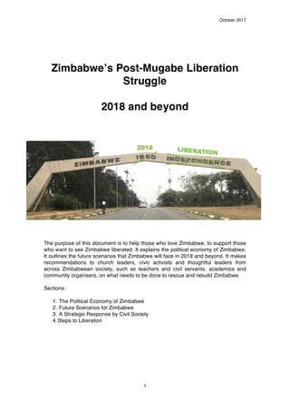 October 2017
1
Zimbabwe’s Post-Mugabe Liberation
Struggle
2018 and beyond
The purpose of this document is to help those who love Zimbabwe, to support those
who want to see Zimbabwe liberated. It explains the political economy of Zimbabwe.
It outlines the future scenarios that Zimbabwe will face in 2018 and beyond. It makes
recommendations to church leaders, civic activists and thoughtful leaders from
across Zimbabwean society, such as teachers and civil servants, academics and
community organisers, on what needs to be done to rescue and rebuild Zimbabwe.
Sections:
1. The Political Economy of Zimbabwe
2. Future Scenarios for Zimbabwe
3. A Strategic Response by Civil Society
4.Steps to Liberation
 