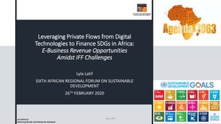 Leveraging Private Flows from Digital
Technologies to Finance SDGs in Africa:
E-Business Revenue Opportunities
Amidst IFF Challenges
Lyla Latif
SIXTH AFRICAN REGIONAL FORUM ON SUSTAINABLE
DEVELOPMENT
26TH FEBRUARY 2020
Lai’Latif & Co
Delivering Results and Setting the Standards
Lyla Latif
 