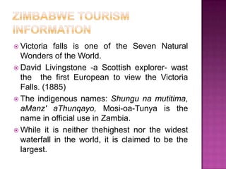 ZimbabwetourisminformationVictoria fallsisone of theSeven Natural Wonders of theWorld. David Livingstone -a Scottish explorer- wastthethefirstEuropeantoviewthe Victoria Falls. (1885)Theindigenousnames: Shungunamutitima, aManz' aThunqayo, Mosi-oa-Tunyaisthename in official use in Zambia. Whileitisneitherthehighestnorthewidestwaterfall in theworld, itisclaimedtobethelargest. 