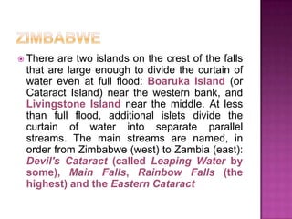 ZIMBABWEThere are twoislandsonthecrest of thefallsthat are largeenoughto divide thecurtain of watereven at full flood: Boaruka Island (orCataract Island) nearthe western bank, and Livingstone Island nearthemiddle. At lessthan full flood, additionalislets divide thecurtain of waterintoseparateparallelstreams. Themainstreams are named, in orderfromZimbabwe (west) to Zambia (east): Devil'sCataract (calledLeapingWaterbysome), Main Falls, Rainbow Falls (thehighest) and theEastern Cataract
