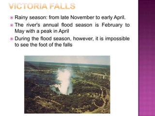 Victoria fallsRainyseason: fromlate NovembertoearlyApril.Theriver'sannualfloodseasonisFebruarytoMaywith a peak in AprilDuringthefloodseason, however, itisimpossibletoseethefoot of thefalls