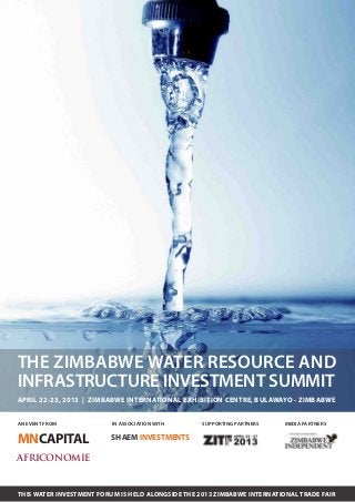 THE ZIMBABWE WATER RESOURCE AND
INFRASTRUCTURE INVESTMENT SUMMIT
APRIL 22-23, 2013 | ZIMBABWE INTERNATIONAL EXHIBITION CENTRE, BULAWAYO - ZIMBABWE


AN EVENT FROM             IN ASSOCIATION WITH      SUPPORTING PARTNERS   MEDIA PARTNERS


MNCAPITAL                SHAEM INVESTMENTS

AFRICONOMIE


THIS WATER INVESTMENT FORUM IS HELD ALONGSIDE THE 2013 ZIMBABWE INTERNATIONAL TRADE FAIR
 