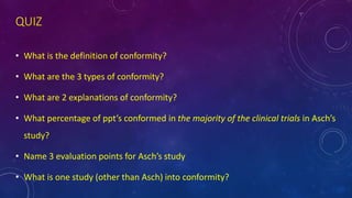 QUIZ
• What is the definition of conformity?
• What are the 3 types of conformity?
• What are 2 explanations of conformity?
• What percentage of ppt’s conformed in the majority of the clinical trials in Asch’s
study?
• Name 3 evaluation points for Asch’s study
• What is one study (other than Asch) into conformity?
 