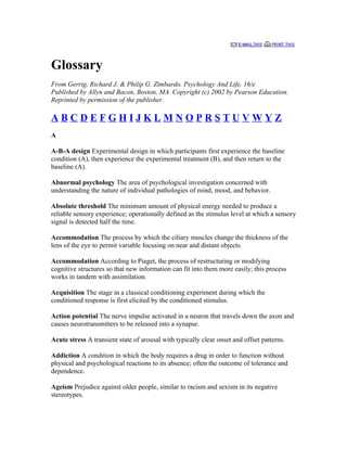 Glossary
From Gerrig, Richard J. & Philip G. Zimbardo. Psychology And Life, 16/e
Published by Allyn and Bacon, Boston, MA. Copyright (c) 2002 by Pearson Education.
Reprinted by permission of the publisher.

ABCDEFGHIJKLMNOPRSTUVWYZ
A

A-B-A design Experimental design in which participants first experience the baseline
condition (A), then experience the experimental treatment (B), and then return to the
baseline (A).

Abnormal psychology The area of psychological investigation concerned with
understanding the nature of individual pathologies of mind, mood, and behavior.

Absolute threshold The minimum amount of physical energy needed to produce a
reliable sensory experience; operationally defined as the stimulus level at which a sensory
signal is detected half the time.

Accommodation The process by which the ciliary muscles change the thickness of the
lens of the eye to permit variable focusing on near and distant objects.

Accommodation According to Piaget, the process of restructuring or modifying
cognitive structures so that new information can fit into them more easily; this process
works in tandem with assimilation.

Acquisition The stage in a classical conditioning experiment during which the
conditioned response is first elicited by the conditioned stimulus.

Action potential The nerve impulse activated in a neuron that travels down the axon and
causes neurotransmitters to be released into a synapse.

Acute stress A transient state of arousal with typically clear onset and offset patterns.

Addiction A condition in which the body requires a drug in order to function without
physical and psychological reactions to its absence; often the outcome of tolerance and
dependence.

Ageism Prejudice against older people, similar to racism and sexism in its negative
stereotypes.
 