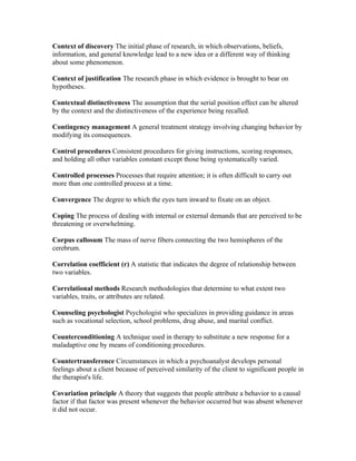 Context of discovery The initial phase of research, in which observations, beliefs,
information, and general knowledge lead to a new idea or a different way of thinking
about some phenomenon.

Context of justification The research phase in which evidence is brought to bear on
hypotheses.

Contextual distinctiveness The assumption that the serial position effect can be altered
by the context and the distinctiveness of the experience being recalled.

Contingency management A general treatment strategy involving changing behavior by
modifying its consequences.

Control procedures Consistent procedures for giving instructions, scoring responses,
and holding all other variables constant except those being systematically varied.

Controlled processes Processes that require attention; it is often difficult to carry out
more than one controlled process at a time.

Convergence The degree to which the eyes turn inward to fixate on an object.

Coping The process of dealing with internal or external demands that are perceived to be
threatening or overwhelming.

Corpus callosum The mass of nerve fibers connecting the two hemispheres of the
cerebrum.

Correlation coefficient (r) A statistic that indicates the degree of relationship between
two variables.

Correlational methods Research methodologies that determine to what extent two
variables, traits, or attributes are related.

Counseling psychologist Psychologist who specializes in providing guidance in areas
such as vocational selection, school problems, drug abuse, and marital conflict.

Counterconditioning A technique used in therapy to substitute a new response for a
maladaptive one by means of conditioning procedures.

Countertransference Circumstances in which a psychoanalyst develops personal
feelings about a client because of perceived similarity of the client to significant people in
the therapist's life.

Covariation principle A theory that suggests that people attribute a behavior to a causal
factor if that factor was present whenever the behavior occurred but was absent whenever
it did not occur.
 