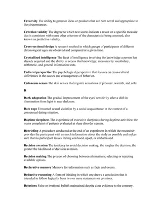 Creativity The ability to generate ideas or products that are both novel and appropriate to
the circumstances.

Criterion validity The degree to which test scores indicate a result on a specific measure
that is consistent with some other criterion of the characteristic being assessed; also
known as predictive validity.

Cross-sectional design A research method in which groups of participants of different
chronological ages are observed and compared at a given time.

Crystallized intelligence The facet of intelligence involving the knowledge a person has
already acquired and the ability to access that knowledge; measures by vocabulary,
arithmetic, and general information tests.

Cultural perspective The psychological perspective that focuses on cross-cultural
differences in the causes and consequences of behavior.

Cutaneous senses The skin senses that register sensations of pressure, warmth, and cold.

D

Dark adaptation The gradual improvement of the eyes' sensitivity after a shift in
illumination from light to near darkness.

Date rape Unwanted sexual violation by a social acquaintance in the context of a
consensual dating situation.

Daytime sleepiness The experience of excessive sleepiness during daytime activities; the
major complaint of patients evaluated at sleep disorder centers.

Debriefing A procedure conducted at the end of an experiment in which the researcher
provides the participant with as much information about the study as possible and makes
sure that no participant leaves feeling confused, upset, or embarrassed.

Decision aversion The tendency to avoid decision making; the tougher the decision, the
greater the likelihood of decision aversion.

Decision making The process of choosing between alternatives; selecting or rejecting
available options.

Declarative memory Memory for information such as facts and events.

Deductive reasoning A form of thinking in which one draws a conclusion that is
intended to follow logically from two or more statements or premises.

Delusions False or irrational beliefs maintained despite clear evidence to the contrary.
 