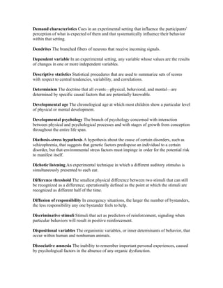 Demand characteristics Cues in an experimental setting that influence the participants'
perception of what is expected of them and that systematically influence their behavior
within that setting.

Dendrites The branched fibers of neurons that receive incoming signals.

Dependent variable In an experimental setting, any variable whose values are the results
of changes in one or more independent variables.

Descriptive statistics Statistical procedures that are used to summarize sets of scores
with respect to central tendencies, variability, and correlations.

Determinism The doctrine that all events—physical, behavioral, and mental—are
determined by specific causal factors that are potentially knowable.

Developmental age The chronological age at which most children show a particular level
of physical or mental development.

Developmental psychology The branch of psychology concerned with interaction
between physical and psychological processes and with stages of growth from conception
throughout the entire life span.

Diathesis-stress hypothesis A hypothesis about the cause of certain disorders, such as
schizophrenia, that suggests that genetic factors predispose an individual to a certain
disorder, but that environmental stress factors must impinge in order for the potential risk
to manifest itself.

Dichotic listening An experimental technique in which a different auditory stimulus is
simultaneously presented to each ear.

Difference threshold The smallest physical difference between two stimuli that can still
be recognized as a difference; operationally defined as the point at which the stimuli are
recognized as different half of the time.

Diffusion of responsibility In emergency situations, the larger the number of bystanders,
the less responsibility any one bystander feels to help.

Discriminative stimuli Stimuli that act as predictors of reinforcement, signaling when
particular behaviors will result in positive reinforcement.

Dispositional variables The organismic variables, or inner determinants of behavior, that
occur within human and nonhuman animals.

Dissociative amnesia The inability to remember important personal experiences, caused
by psychological factors in the absence of any organic dysfunction.
 