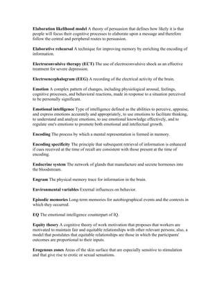 Elaboration likelihood model A theory of persuasion that defines how likely it is that
people will focus their cognitive processes to elaborate upon a message and therefore
follow the central and peripheral routes to persuasion.

Elaborative rehearsal A technique for improving memory by enriching the encoding of
information.

Electroconvulsive therapy (ECT) The use of electroconvulsive shock as an effective
treatment for severe depression.

Electroencephalogram (EEG) A recording of the electrical activity of the brain.

Emotion A complex pattern of changes, including physiological arousal, feelings,
cognitive processes, and behavioral reactions, made in response to a situation perceived
to be personally significant.

Emotional intelligence Type of intelligence defined as the abilities to perceive, appraise,
and express emotions accurately and appropriately, to use emotions to facilitate thinking,
to understand and analyze emotions, to use emotional knowledge effectively, and to
regulate one's emotions to promote both emotional and intellectual growth.

Encoding The process by which a mental representation is formed in memory.

Encoding specificity The principle that subsequent retrieval of information is enhanced
if cues received at the time of recall are consistent with those present at the time of
encoding.

Endocrine system The network of glands that manufacture and secrete hormones into
the bloodstream.

Engram The physical memory trace for information in the brain.

Environmental variables External influences on behavior.

Episodic memories Long-term memories for autobiographical events and the contexts in
which they occurred.

EQ The emotional intelligence counterpart of IQ.

Equity theory A cognitive theory of work motivation that proposes that workers are
motivated to maintain fair and equitable relationships with other relevant persons; also, a
model that postulates that equitable relationships are those in which the participants'
outcomes are proportional to their inputs.

Erogenous zones Areas of the skin surface that are especially sensitive to stimulation
and that give rise to erotic or sexual sensations.
 