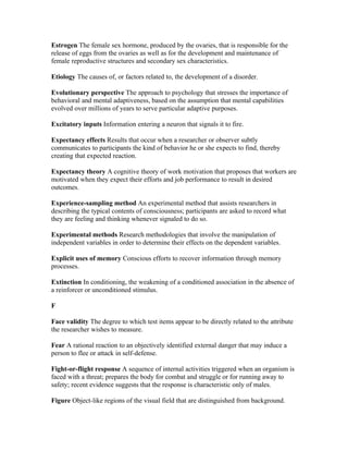 Estrogen The female sex hormone, produced by the ovaries, that is responsible for the
release of eggs from the ovaries as well as for the development and maintenance of
female reproductive structures and secondary sex characteristics.

Etiology The causes of, or factors related to, the development of a disorder.

Evolutionary perspective The approach to psychology that stresses the importance of
behavioral and mental adaptiveness, based on the assumption that mental capabilities
evolved over millions of years to serve particular adaptive purposes.

Excitatory inputs Information entering a neuron that signals it to fire.

Expectancy effects Results that occur when a researcher or observer subtly
communicates to participants the kind of behavior he or she expects to find, thereby
creating that expected reaction.

Expectancy theory A cognitive theory of work motivation that proposes that workers are
motivated when they expect their efforts and job performance to result in desired
outcomes.

Experience-sampling method An experimental method that assists researchers in
describing the typical contents of consciousness; participants are asked to record what
they are feeling and thinking whenever signaled to do so.

Experimental methods Research methodologies that involve the manipulation of
independent variables in order to determine their effects on the dependent variables.

Explicit uses of memory Conscious efforts to recover information through memory
processes.

Extinction In conditioning, the weakening of a conditioned association in the absence of
a reinforcer or unconditioned stimulus.

F

Face validity The degree to which test items appear to be directly related to the attribute
the researcher wishes to measure.

Fear A rational reaction to an objectively identified external danger that may induce a
person to flee or attack in self-defense.

Fight-or-flight response A sequence of internal activities triggered when an organism is
faced with a threat; prepares the body for combat and struggle or for running away to
safety; recent evidence suggests that the response is characteristic only of males.

Figure Object-like regions of the visual field that are distinguished from background.
 