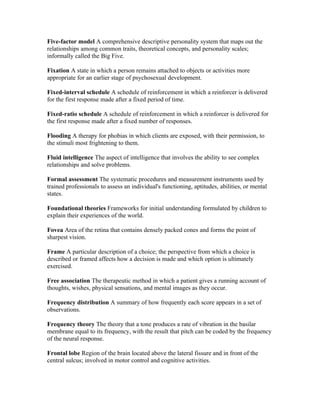 Five-factor model A comprehensive descriptive personality system that maps out the
relationships among common traits, theoretical concepts, and personality scales;
informally called the Big Five.

Fixation A state in which a person remains attached to objects or activities more
appropriate for an earlier stage of psychosexual development.

Fixed-interval schedule A schedule of reinforcement in which a reinforcer is delivered
for the first response made after a fixed period of time.

Fixed-ratio schedule A schedule of reinforcement in which a reinforcer is delivered for
the first response made after a fixed number of responses.

Flooding A therapy for phobias in which clients are exposed, with their permission, to
the stimuli most frightening to them.

Fluid intelligence The aspect of intelligence that involves the ability to see complex
relationships and solve problems.

Formal assessment The systematic procedures and measurement instruments used by
trained professionals to assess an individual's functioning, aptitudes, abilities, or mental
states.

Foundational theories Frameworks for initial understanding formulated by children to
explain their experiences of the world.

Fovea Area of the retina that contains densely packed cones and forms the point of
sharpest vision.

Frame A particular description of a choice; the perspective from which a choice is
described or framed affects how a decision is made and which option is ultimately
exercised.

Free association The therapeutic method in which a patient gives a running account of
thoughts, wishes, physical sensations, and mental images as they occur.

Frequency distribution A summary of how frequently each score appears in a set of
observations.

Frequency theory The theory that a tone produces a rate of vibration in the basilar
membrane equal to its frequency, with the result that pitch can be coded by the frequency
of the neural response.

Frontal lobe Region of the brain located above the lateral fissure and in front of the
central sulcus; involved in motor control and cognitive activities.
 