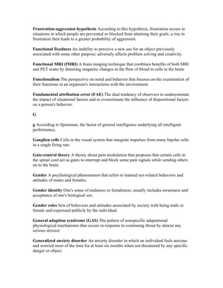 Frustration-aggression hypothesis According to this hypothesis, frustration occurs in
situations in which people are prevented or blocked from attaining their goals; a rise in
frustration then leads to a greater probability of aggression.

Functional fixedness An inability to perceive a new use for an object previously
associated with some other purpose; adversely affects problem solving and creativity.

Functional MRI (fMRI) A brain imaging technique that combines benefits of both MRI
and PET scans by detecting magnetic changes in the flow of blood to cells in the brain.

Functionalism The perspective on mind and behavior that focuses on the examination of
their functions in an organism's interactions with the environment.

Fundamental attribution error (FAE) The dual tendency of observers to underestimate
the impact of situational factors and to overestimate the influence of dispositional factors
on a person's behavior.

G

g According to Spearman, the factor of general intelligence underlying all intelligent
performance.

Ganglion cells Cells in the visual system that integrate impulses from many bipolar cells
in a single firing rate.

Gate-control theory A theory about pain modulation that proposes that certain cells in
the spinal cord act as gates to interrupt and block some pain signals while sending others
on to the brain.

Gender A psychological phenomenon that refers to learned sex-related behaviors and
attitudes of males and females.

Gender identity One's sense of maleness or femaleness; usually includes awareness and
acceptance of one's biological sex.

Gender roles Sets of behaviors and attitudes associated by society with being male or
female and expressed publicly by the individual.

General adaption syndrome (GAS) The pattern of nonspecific adaptational
physiological mechanisms that occurs in response to continuing threat by almost any
serious stressor.

Generalized anxiety disorder An anxiety disorder in which an individual feels anxious
and worried most of the time for at least six months when not threatened by any specific
danger or object.
 