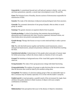 Generativity A commitment beyond one's self and one's partner to family, work, society,
and future generations; typically, a crucial step in development in one's 30s and 40s.

Genes The biological units of heredity; discrete sections of chromosomes responsible for
transmission of traits.

Genetics The study of the inheritance of physical and psychological traits from ancestors.

Genocide The systematic destruction of one group of people, often an ethnic or racial
group, by another.

Genotype The genetic structure an organism inherits from its parents.

Gestalt psychology A school of psychology that maintains that psychological
phenomena can be understood only when viewed as organized, structured wholes, not
when broken down into primitive perceptual elements.

Gestalt therapy Therapy that focuses on ways to unite mind and body to make a person
whole.

Glia The cells that hold neurons together and facilitate neural transmission, remove
damaged and dead neurons, and prevent poisonous substances in the blood from reaching
the brain.

Goal-directed selection A determinant of why people select some parts of sensory input
for further processing; it reflects the choices made as a function of one's own goals.

Ground The backdrop or background areas of the visual field, against which figures
stand out.

Group dynamics The study of how group processes change individual functioning.

Group polarization The tendency for groups to make decisions that are more extreme
than the decisions that would be made by the members acting alone.

Groupthink The tendency of a decision-making group to filter out undesirable input so
that a consensus may be reached, especially if it is in line with the leader's viewpoint.

Guided search In visual perception, a parallel search of the environment for single, basic
attributes that guides attention to likely locations of objects with more complex
combinations of attributes.

H

Hallucinations False perceptions that occur in the absence of objective stimulation.
 