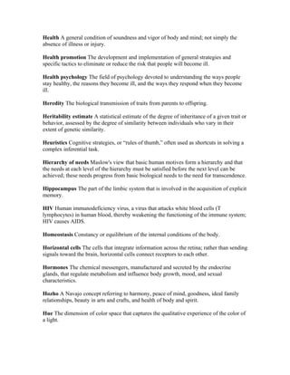 Health A general condition of soundness and vigor of body and mind; not simply the
absence of illness or injury.

Health promotion The development and implementation of general strategies and
specific tactics to eliminate or reduce the risk that people will become ill.

Health psychology The field of psychology devoted to understanding the ways people
stay healthy, the reasons they become ill, and the ways they respond when they become
ill.

Heredity The biological transmission of traits from parents to offspring.

Heritability estimate A statistical estimate of the degree of inheritance of a given trait or
behavior, assessed by the degree of similarity between individuals who vary in their
extent of genetic similarity.

Heuristics Cognitive strategies, or “rules of thumb,” often used as shortcuts in solving a
complex inferential task.

Hierarchy of needs Maslow's view that basic human motives form a hierarchy and that
the needs at each level of the hierarchy must be satisfied before the next level can be
achieved; these needs progress from basic biological needs to the need for transcendence.

Hippocampus The part of the limbic system that is involved in the acquisition of explicit
memory.

HIV Human immunodeficiency virus, a virus that attacks white blood cells (T
lymphocytes) in human blood, thereby weakening the functioning of the immune system;
HIV causes AIDS.

Homeostasis Constancy or equilibrium of the internal conditions of the body.

Horizontal cells The cells that integrate information across the retina; rather than sending
signals toward the brain, horizontal cells connect receptors to each other.

Hormones The chemical messengers, manufactured and secreted by the endocrine
glands, that regulate metabolism and influence body growth, mood, and sexual
characteristics.

Hozho A Navajo concept referring to harmony, peace of mind, goodness, ideal family
relationships, beauty in arts and crafts, and health of body and spirit.

Hue The dimension of color space that captures the qualitative experience of the color of
a light.
 