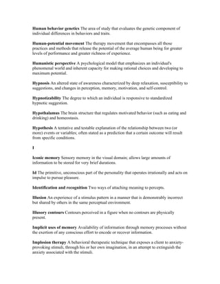 Human behavior genetics The area of study that evaluates the genetic component of
individual differences in behaviors and traits.

Human-potential movement The therapy movement that encompasses all those
practices and methods that release the potential of the average human being for greater
levels of performance and greater richness of experience.

Humanistic perspective A psychological model that emphasizes an individual's
phenomenal world and inherent capacity for making rational choices and developing to
maximum potential.

Hypnosis An altered state of awareness characterized by deep relaxation, susceptibility to
suggestions, and changes in perception, memory, motivation, and self-control.

Hypnotizability The degree to which an individual is responsive to standardized
hypnotic suggestion.

Hypothalamus The brain structure that regulates motivated behavior (such as eating and
drinking) and homeostasis.

Hypothesis A tentative and testable explanation of the relationship between two (or
more) events or variables; often stated as a prediction that a certain outcome will result
from specific conditions.

I

Iconic memory Sensory memory in the visual domain; allows large amounts of
information to be stored for very brief durations.

Id The primitive, unconscious part of the personality that operates irrationally and acts on
impulse to pursue pleasure.

Identification and recognition Two ways of attaching meaning to percepts.

Illusion An experience of a stimulus pattern in a manner that is demonstrably incorrect
but shared by others in the same perceptual environment.

Illusory contours Contours perceived in a figure when no contours are physically
present.

Implicit uses of memory Availability of information through memory processes without
the exertion of any conscious effort to encode or recover information.

Implosion therapy A behavioral therapeutic technique that exposes a client to anxiety-
provoking stimuli, through his or her own imagination, in an attempt to extinguish the
anxiety associated with the stimuli.
 