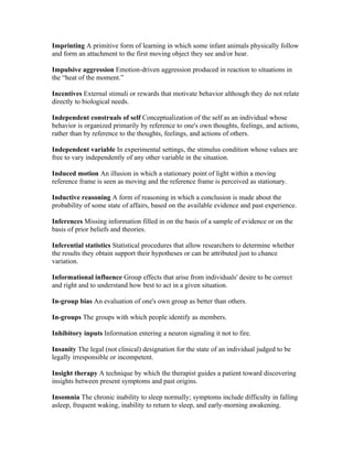 Imprinting A primitive form of learning in which some infant animals physically follow
and form an attachment to the first moving object they see and/or hear.

Impulsive aggression Emotion-driven aggression produced in reaction to situations in
the “heat of the moment.”

Incentives External stimuli or rewards that motivate behavior although they do not relate
directly to biological needs.

Independent construals of self Conceptualization of the self as an individual whose
behavior is organized primarily by reference to one's own thoughts, feelings, and actions,
rather than by reference to the thoughts, feelings, and actions of others.

Independent variable In experimental settings, the stimulus condition whose values are
free to vary independently of any other variable in the situation.

Induced motion An illusion in which a stationary point of light within a moving
reference frame is seen as moving and the reference frame is perceived as stationary.

Inductive reasoning A form of reasoning in which a conclusion is made about the
probability of some state of affairs, based on the available evidence and past experience.

Inferences Missing information filled in on the basis of a sample of evidence or on the
basis of prior beliefs and theories.

Inferential statistics Statistical procedures that allow researchers to determine whether
the results they obtain support their hypotheses or can be attributed just to chance
variation.

Informational influence Group effects that arise from individuals' desire to be correct
and right and to understand how best to act in a given situation.

In-group bias An evaluation of one's own group as better than others.

In-groups The groups with which people identify as members.

Inhibitory inputs Information entering a neuron signaling it not to fire.

Insanity The legal (not clinical) designation for the state of an individual judged to be
legally irresponsible or incompetent.

Insight therapy A technique by which the therapist guides a patient toward discovering
insights between present symptoms and past origins.

Insomnia The chronic inability to sleep normally; symptoms include difficulty in falling
asleep, frequent waking, inability to return to sleep, and early-morning awakening.
 
