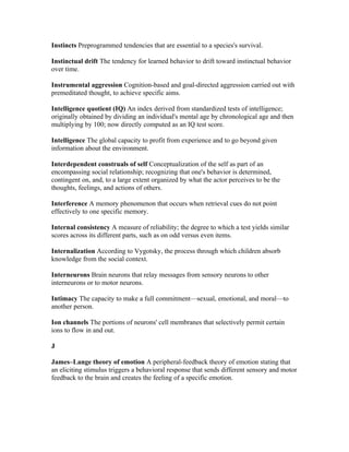 Instincts Preprogrammed tendencies that are essential to a species's survival.

Instinctual drift The tendency for learned behavior to drift toward instinctual behavior
over time.

Instrumental aggression Cognition-based and goal-directed aggression carried out with
premeditated thought, to achieve specific aims.

Intelligence quotient (IQ) An index derived from standardized tests of intelligence;
originally obtained by dividing an individual's mental age by chronological age and then
multiplying by 100; now directly computed as an IQ test score.

Intelligence The global capacity to profit from experience and to go beyond given
information about the environment.

Interdependent construals of self Conceptualization of the self as part of an
encompassing social relationship; recognizing that one's behavior is determined,
contingent on, and, to a large extent organized by what the actor perceives to be the
thoughts, feelings, and actions of others.

Interference A memory phenomenon that occurs when retrieval cues do not point
effectively to one specific memory.

Internal consistency A measure of reliability; the degree to which a test yields similar
scores across its different parts, such as on odd versus even items.

Internalization According to Vygotsky, the process through which children absorb
knowledge from the social context.

Interneurons Brain neurons that relay messages from sensory neurons to other
interneurons or to motor neurons.

Intimacy The capacity to make a full commitment—sexual, emotional, and moral—to
another person.

Ion channels The portions of neurons' cell membranes that selectively permit certain
ions to flow in and out.

J

James–Lange theory of emotion A peripheral-feedback theory of emotion stating that
an eliciting stimulus triggers a behavioral response that sends different sensory and motor
feedback to the brain and creates the feeling of a specific emotion.
 