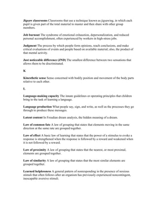 Jigsaw classrooms Classrooms that use a technique known as jigsawing, in which each
pupil is given part of the total material to master and then share with other group
members.

Job burnout The syndrome of emotional exhaustion, depersonalization, and reduced
personal accomplishment, often experienced by workers in high-stress jobs.

Judgment The process by which people form opinions, reach conclusions, and make
critical evaluations of events and people based on available material; also, the product of
that mental activity.

Just noticeable difference (JND) The smallest difference between two sensations that
allows them to be discriminated.

K

Kinesthetic sense Sense concerned with bodily position and movement of the body parts
relative to each other.

L

Language-making capacity The innate guidelines or operating principles that children
bring to the task of learning a language.

Language production What people say, sign, and write, as well as the processes they go
through to produce these messages.

Latent content In Freudian dream analysis, the hidden meaning of a dream.

Law of common fate A law of grouping that states that elements moving in the same
direction at the same rate are grouped together.

Law of effect A basic law of learning that states that the power of a stimulus to evoke a
response is strengthened when the response is followed by a reward and weakened when
it is not followed by a reward.

Law of proximity A law of grouping that states that the nearest, or most proximal,
elements are grouped together.

Law of similarity A law of grouping that states that the most similar elements are
grouped together.

Learned helplessness A general pattern of nonresponding in the presence of noxious
stimuli that often follows after an organism has previously experienced noncontingent,
inescapable aversive stimuli.
 