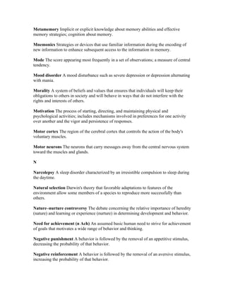Metamemory Implicit or explicit knowledge about memory abilities and effective
memory strategies; cognition about memory.

Mnemonics Strategies or devices that use familiar information during the encoding of
new information to enhance subsequent access to the information in memory.

Mode The score appearing most frequently in a set of observations; a measure of central
tendency.

Mood disorder A mood disturbance such as severe depression or depression alternating
with mania.

Morality A system of beliefs and values that ensures that individuals will keep their
obligations to others in society and will behave in ways that do not interfere with the
rights and interests of others.

Motivation The process of starting, directing, and maintaining physical and
psychological activities; includes mechanisms involved in preferences for one activity
over another and the vigor and persistence of responses.

Motor cortex The region of the cerebral cortex that controls the action of the body's
voluntary muscles.

Motor neurons The neurons that carry messages away from the central nervous system
toward the muscles and glands.

N

Narcolepsy A sleep disorder characterized by an irresistible compulsion to sleep during
the daytime.

Natural selection Darwin's theory that favorable adaptations to features of the
environment allow some members of a species to reproduce more successfully than
others.

Nature–nurture controversy The debate concerning the relative importance of heredity
(nature) and learning or experience (nurture) in determining development and behavior.

Need for achievement (n Ach) An assumed basic human need to strive for achievement
of goals that motivates a wide range of behavior and thinking.

Negative punishment A behavior is followed by the removal of an appetitive stimulus,
decreasing the probability of that behavior.

Negative reinforcement A behavior is followed by the removal of an aversive stimulus,
increasing the probability of that behavior.
 