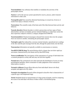 Neuromodulator Any substance that modifies or modulates the activities of the
postsynaptic neuron.

Neuron A cell in the nervous system specialized to receive, process, and/or transmit
information to other cells.

Neuropathic pain Pain caused by abnormal functioning or overactivity of nerves; it
results from injury or disease of nerves.

Neuroscience The scientific study of the brain and of the links between brain activity and
behavior.

Neurotic disorders Mental disorders in which a person does not have signs of brain
abnormalities and does not display grossly irrational thinking or violate basic norms but
does experience subjective distress; a category dropped from DSM-III.

Neurotransmitters Chemical messengers released from neurons that cross the synapse
from one neuron to another, stimulating the postsynaptic neuron.

Nociceptive pain Pain induced by a noxious external stimulus; specialized nerve endings
in the skin send this pain message from the skin, through the spinal chord, into the brain.

Nonconscious Information not typically available to consciousness or memory.

Non-REM (NREM) sleep The period during which a sleeper does not show rapid eye
movement; characterized by less dream activity than REM sleep.

Norm crystallization The convergence of the expectations of a group of individuals into
a common perspective as they talk and carry out activities together.

Normal curve The symmetrical curve that represents the distribution of scores on many
psychological attributes; allows researchers to make judgments of how unusual an
observation or result is.

Normative influence Group effects that arise from individuals' desire to be liked,
accepted, and approved of by others.

Normative investigations Research efforts designed to describe what is characteristic of
a specific age or developmental stage.

Norms Standards based on measurements of a large group of people; used for comparing
the scores of an individual with those of others within a well-defined group.

O
 