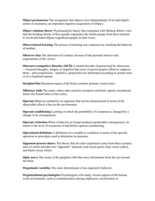 Object permanence The recognition that objects exist independently of an individual's
action or awareness; an important cognitive acquisition of infancy.

Object relations theory Psychoanalytic theory that originated with Melanie Klein's view
that the building blocks of how people experience the world emerge from their relations
to loved and hated objects (significant people in their lives).

Observational learning The process of learning new responses by watching the behavior
of another.

Observer bias The distortion of evidence because of the personal motives and
expectations of the viewer.

Obsessive-compulsive disorder (OCD) A mental disorder characterized by obsessions
—recurrent thoughts, images, or impulses that recur or persist despite efforts to suppress
them—and compulsions—repetitive, purposeful acts performed according to certain rules
or in a ritualized manner.

Occipital lobe Rearmost region of the brain; contains primary visual cortex.

Olfactory bulb The center where odor-sensitive receptors send their signals, located just
below the frontal lobes of the cortex.

Operant Behavior emitted by an organism that can be characterized in terms of the
observable effects it has on the environment.

Operant conditioning Learning in which the probability of a response is changed by a
change in its consequences.

Operant extinction When a behavior no longer produces predictable consequences, its
return to the level of occurrence it had before operant conditioning.

Operational definition A definition of a variable or condition in terms of the specific
operation or procedure used to determine its presence.

Opponent-process theory The theory that all color experiences arise from three systems,
each of which includes two “opponent” elements (red versus green, blue versus yellow,
and black versus white).

Optic nerve The axons of the ganglion cells that carry information from the eye toward
the brain.

Organismic variables The inner determinants of an organism's behavior.

Organizational psychologists Psychologists who study various aspects of the human
work environment, such as communication among employees, socialization or
 