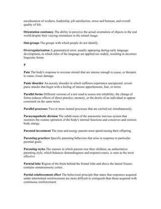 enculturation of workers, leadership, job satisfaction, stress and burnout, and overall
quality of life.

Orientation constancy The ability to perceive the actual orientation of objects in the real
world despite their varying orientation in the retinal image.

Out-groups The groups with which people do not identify.

Overregularization A grammatical error, usually appearing during early language
development, in which rules of the language are applied too widely, resulting in incorrect
linguistic forms.

P

Pain The body's response to noxious stimuli that are intense enough to cause, or threaten
to cause, tissue damage.

Panic disorder An anxiety disorder in which sufferers experience unexpected, severe
panic attacks that begin with a feeling of intense apprehension, fear, or terror.

Parallel forms Different versions of a test used to assess test reliability; the change of
forms reduces effects of direct practice, memory, or the desire of an individual to appear
consistent on the same items.

Parallel processes Two or more mental processes that are carried out simultaneously.

Parasympathetic division The subdivision of the autonomic nervous system that
monitors the routine operation of the body's internal functions and conserves and restores
body energy.

Parental investment The time and energy parents must spend raising their offspring.

Parenting practices Specific parenting behaviors that arise in response to particular
parental goals.

Parenting styles The manner in which parents rear their children; an authoritative
parenting style, which balances demandingness and responsiveness, is seen as the most
effective.

Parietal lobe Region of the brain behind the frontal lobe and above the lateral fissure;
contains somatosensory cortex.

Partial reinforcement effect The behavioral principle that states that responses acquired
under intermittent reinforcement are more difficult to extinguish than those acquired with
continuous reinforcement.
 