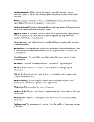 Anticipatory coping Efforts made in advance of a potentially stressful event to
overcome, reduce, or tolerate the imbalance between perceived demands and available
resources.

Anxiety An intense emotional response caused by the preconscious recognition that a
repressed conflict is about to emerge into consciousness.

Anxiety disorders Mental disorders marked by physiological arousal, feelings of tension,
and intense apprehension without apparent reason.

Apparent motion A movement illusion in which one or more stationary lights going on
and off in succession are perceived as a single moving light; the simplest form of
apparent motion is the phi phenomenon.

Archetype A universal, inherited, primitive, and symbolic representation of a particular
experience or object.

Assimilation According to Piaget, the process whereby new cognitive elements are fitted
in with old elements or modified to fit more easily; this process works in tandem with
accommodation.

Association cortex The parts of the cerebral cortex in which many high-level brain
processes occur.

Attachment Emotional relationship between a child and the “regular caregiver.

Attention A state of focused awareness on a subset of the available perceptual
information.

Attitude The learned, relatively stable tendency to respond to people, concepts, and
events in an evaluative way.

Attribution theory A social-cognitive approach to describing the ways the social
perceiver uses information to generate causal explanations.

Attributions Judgments about the causes of outcomes.

Audience design The process of shaping a message depending on the audience for which
it is intended.

Auditory cortex The area of the temporal lobes that receives and processes auditory
information.

Auditory nerve The nerve that carries impulses from the cochlea to the cochlear nucleus
of the brain.
 