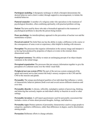 Participant modeling A therapeutic technique in which a therapist demonstrates the
desired behavior and a client is aided, through supportive encouragement, to imitate the
modeled behavior.

Pastoral counselor A member of a religious order who specializes in the treatment of
psychological disorders, often combining spirituality with practical problem solving.

Patient The term used by those who take a biomedical approach to the treatment of
psychological problems to describe the person being treated.

Peace psychology An interdisciplinary approach to the prevention of nuclear war and the
maintenance of peace.

Perceived control The belief that one has the ability to make a difference in the course or
the consequences of some event or experience; often helpful in dealing with stressors.

Perception The processes that organize information in the sensory image and interpret it
as having been produced by properties of objects or events in the external, three-
dimensional world.

Perceptual constancy The ability to retain an unchanging percept of an object despite
variations in the retinal image.

Perceptual organization The processes that put sensory information together to give the
perception of a coherent scene over the whole visual field.

Peripheral nervous system (PNS) The part of the nervous system composed of the
spinal and cranial nerves that connect the body's sensory receptors to the CNS and the
CNS to the muscles and glands.

Personality The unique psychological qualities of an individual that influence a variety
of characteristic behavior patterns (both overt and covert) across different situations and
over time.

Personality disorder A chronic, inflexible, maladaptive pattern of perceiving, thinking,
and behaving that seriously impairs an individual's ability to function in social or other
settings.

Personality inventory A self-report questionnaire used for personality assessment that
includes a series of items about personal thoughts, feelings, and behaviors.

Personality types Distinct patterns of personality characteristics used to assign people to
categories; qualitative differences, rather than differences in degree, used to discriminate
among people.

Persuasion Deliberate efforts to change attitudes.
 