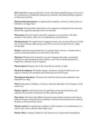 PET scans Brain images produced by a device that obtains detailed pictures of activity in
the living brain by recording the radioactivity emitted by cells during different cognitive
or behavioral activities.

Phantom limb phenomenon As experienced by amputees, extreme or chronic pain in a
limb that is no longer there.

Phenotype The observable characteristics of an organism, resulting from the interaction
between the organism's genotype and its environment.

Pheromones Chemical signals released by organisms to communicate with other
members of the species; often serve as long-distance sexual attractors.

Phi phenomenon The simplest form of apparent motion, the movement illusion in which
one or more stationary lights going on and off in succession are perceived as a single
moving light.

Phobia A persistent and irrational fear of a specific object, activity, or situation that is
excessive and unreasonable, given the reality of the threat.

Phonemes Minimal units of speech in any given language that make a meaningful
difference in speech production and reception; r and l are two distinct phonemes in
English but variations of one in Japanese.

Photoreceptors Receptor cells in the retina that are sensitive to light.

Physical development The bodily changes, maturation, and growth that occur in an
organism starting with conception and continuing across the life span.

Physiological dependence The process by which the body becomes adjusted to and
dependent on a drug.

Pitch Sound quality of highness or lowness; primarily dependent on the frequency of the
sound wave.

Pituitary gland Located in the brain, the gland that secretes growth hormone and
influences the secretion of hormones by other endocrine glands.

Place theory The theory that different frequency tones produce maximum activation at
different locations along the basilar membrane, with the result that pitch can be coded by
the place at which activation occurs.

Placebo control An experimental condition in which treatment is not administered; it is
used in cases where a placebo effect might occur.

Placebo effect A change in behavior in the absence of an experimental manipulation.
 