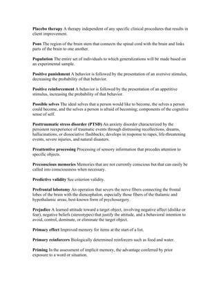 Placebo therapy A therapy independent of any specific clinical procedures that results in
client improvement.

Pons The region of the brain stem that connects the spinal cord with the brain and links
parts of the brain to one another.

Population The entire set of individuals to which generalizations will be made based on
an experimental sample.

Positive punishment A behavior is followed by the presentation of an aversive stimulus,
decreasing the probability of that behavior.

Positive reinforcement A behavior is followed by the presentation of an appetitive
stimulus, increasing the probability of that behavior.

Possible selves The ideal selves that a person would like to become, the selves a person
could become, and the selves a person is afraid of becoming; components of the cognitive
sense of self.

Posttraumatic stress disorder (PTSD) An anxiety disorder characterized by the
persistent reexperience of traumatic events through distressing recollections, dreams,
hallucinations, or dissociative flashbacks; develops in response to rapes, life-threatening
events, severe injuries, and natural disasters.

Preattentive processing Processing of sensory information that precedes attention to
specific objects.

Preconscious memories Memories that are not currently conscious but that can easily be
called into consciousness when necessary.

Predictive validity See criterion validity.

Prefrontal lobotomy An operation that severs the nerve fibers connecting the frontal
lobes of the brain with the diencephalon, especially those fibers of the thalamic and
hypothalamic areas; best-known form of psychosurgery.

Prejudice A learned attitude toward a target object, involving negative affect (dislike or
fear), negative beliefs (stereotypes) that justify the attitude, and a behavioral intention to
avoid, control, dominate, or eliminate the target object.

Primacy effect Improved memory for items at the start of a list.

Primary reinforcers Biologically determined reinforcers such as food and water.

Priming In the assessment of implicit memory, the advantage conferred by prior
exposure to a word or situation.
 